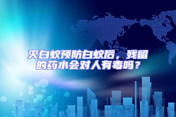 滅白蟻預防白蟻后,殘留的藥水會對人有毒嗎?