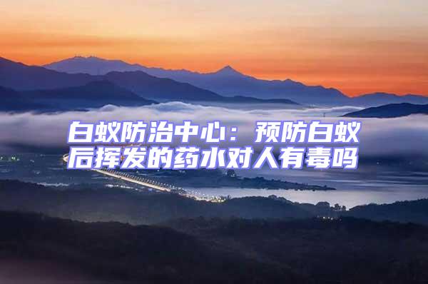 白蟻防治中心:預防白蟻后揮發的藥水對人有毒嗎