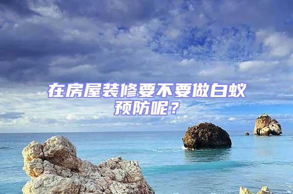 在房屋裝修要不要做白蟻預(yù)防呢?