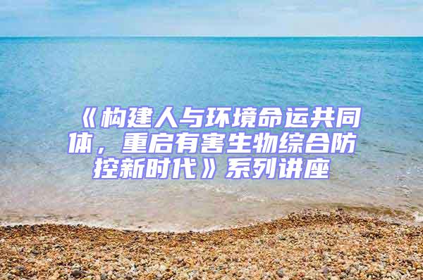 《構(gòu)建人與環(huán)境命運共同體，重啟有害生物綜合防控新時代》系列講座