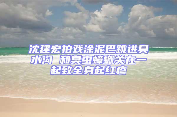 沈建宏拍戲涂泥巴跳進臭水溝 和臭蟲蟑螂關(guān)在一起致全身起紅疹