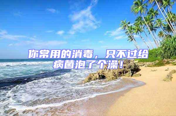 你常用的消毒,只不過給病菌泡了個(gè)澡!