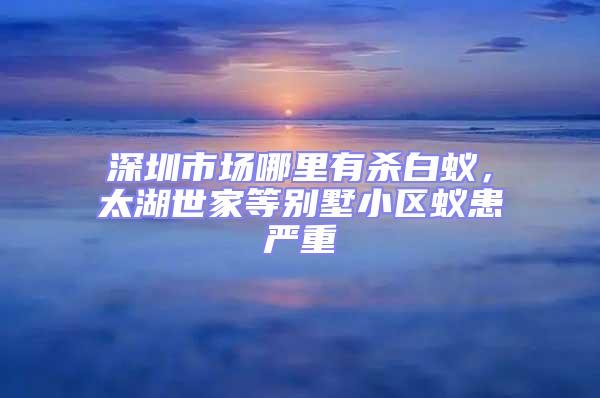 深圳市場哪里有殺白蟻,太湖世家等別墅小區(qū)蟻患嚴重