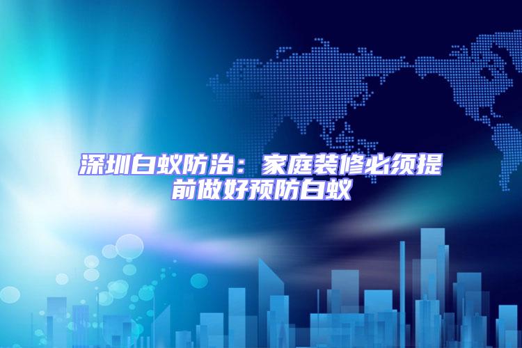 深圳白蟻防治:家庭裝修必須提前做好預(yù)防白蟻