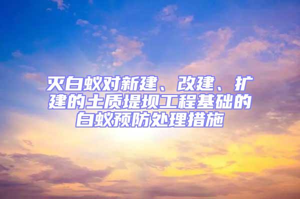 滅白蟻對新建、改建、擴建的土質堤壩工程基礎的白蟻預防處理措施