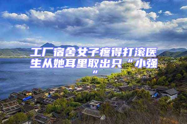 工廠宿舍女子疼得打滾醫(yī)生從她耳里取出只“小強(qiáng)”