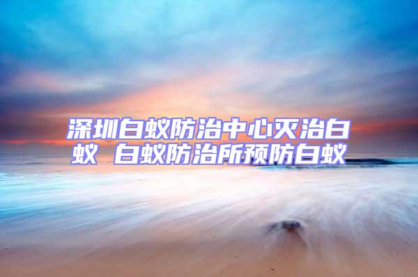 深圳白蟻防治中心滅治白蟻 白蟻防治所預(yù)防白蟻