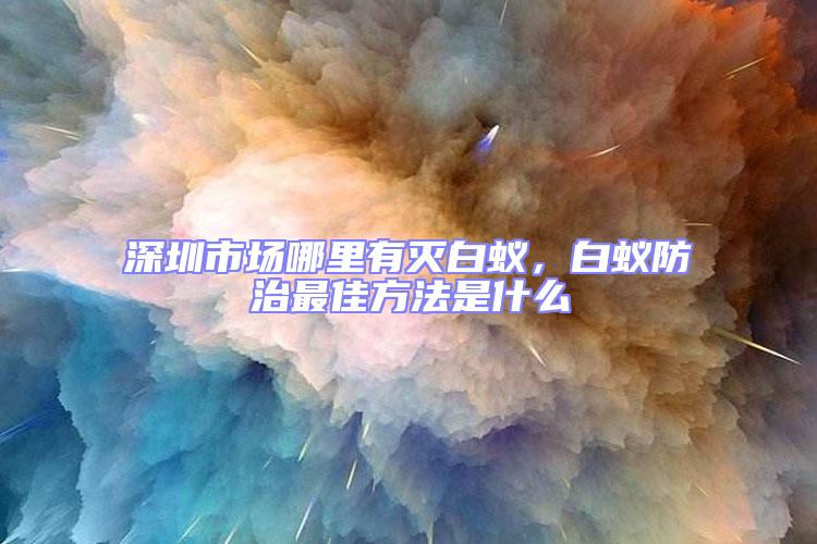 深圳市場哪里有滅白蟻，白蟻防治最佳方法是什么