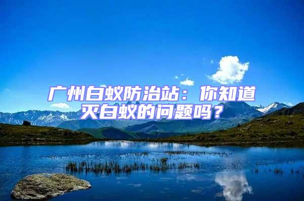 廣州白蟻防治站：你知道滅白蟻的問題嗎？
