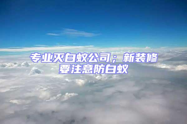 專業(yè)滅白蟻公司;新裝修要注意防白蟻