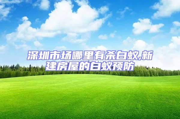 深圳市場(chǎng)哪里有殺白蟻,新建房屋的白蟻預(yù)防