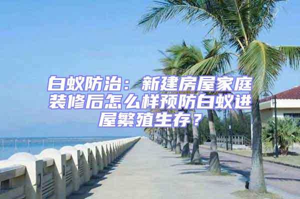 白蟻防治：新建房屋家庭裝修后怎么樣預防白蟻進屋繁殖生存？