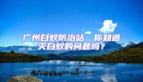 廣州白蟻防治站：你知道滅白蟻的問題嗎？