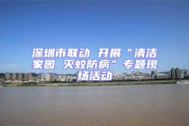 深圳市聯動 開展“清潔家園 滅蚊防病”專題現場活動